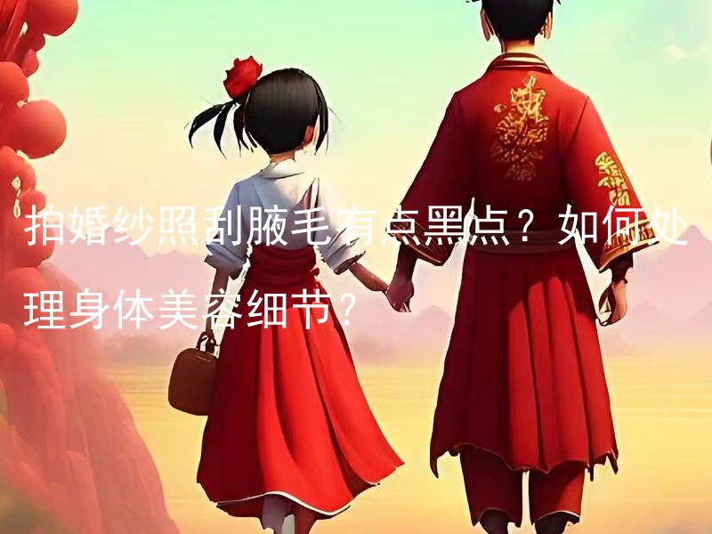 拍婚纱照刮腋毛有点黑点？如何处理身体美容细节？ 拍婚纱照刮腋毛有点黑点？如何处理腋下黑点的问题？