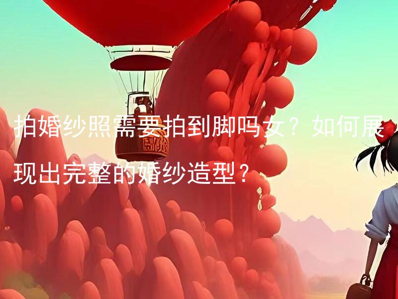 拍婚纱照需要拍到脚吗女？如何展现出完整的婚纱造型？