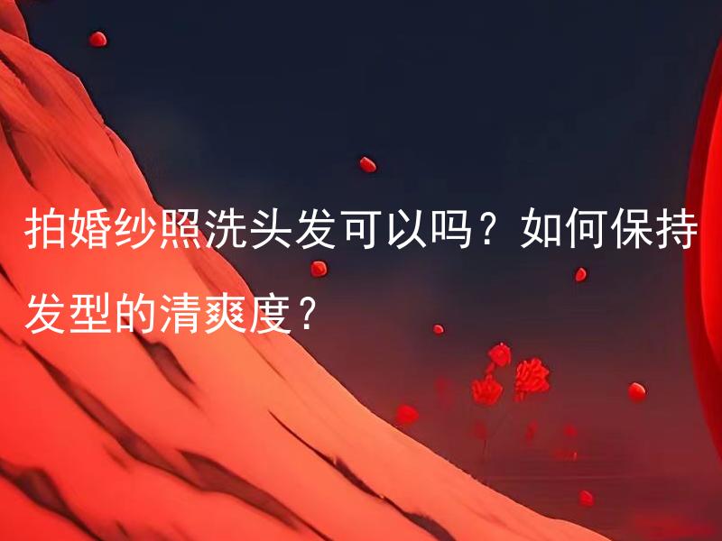 拍婚纱照洗头发可以吗？如何保持发型的清爽度？ 如何在拍婚纱照时保持头发清爽？