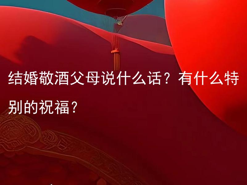 结婚敬酒父母说什么话？有什么特别的祝福？