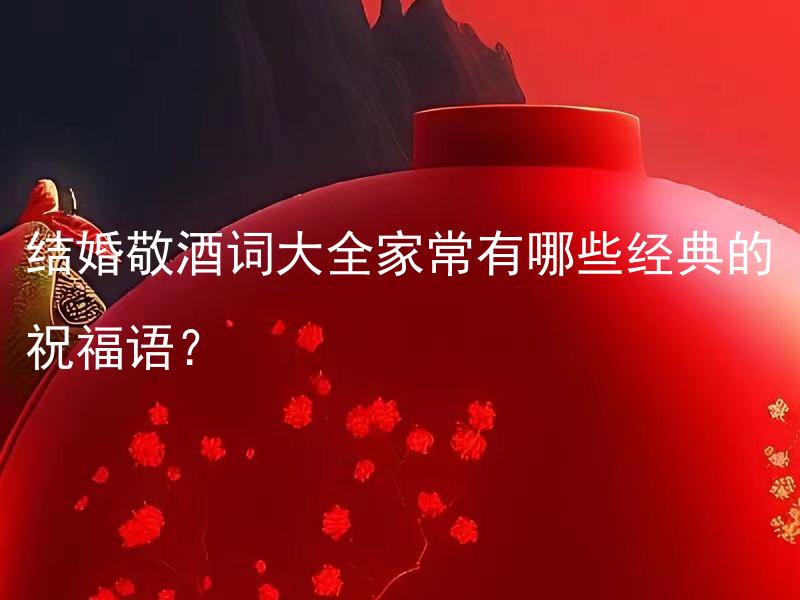 结婚敬酒词大全家常有哪些经典的祝福语？ 结婚敬酒词大全家常有哪些经典的祝福语兼具喜庆和祝福之意？