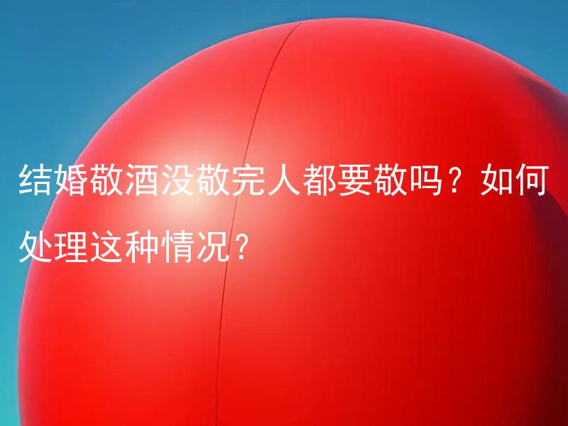 结婚敬酒没敬完人都要敬吗？如何处理这种情况？ 如何处理结婚敬酒没有敬完的情况？