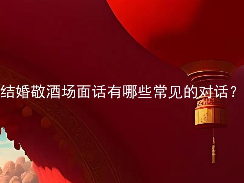 结婚敬酒场面话有哪些常见的对话？ 婚礼庆典经验丰富的专家分享：结婚敬酒场面话有哪些经典的对话？
