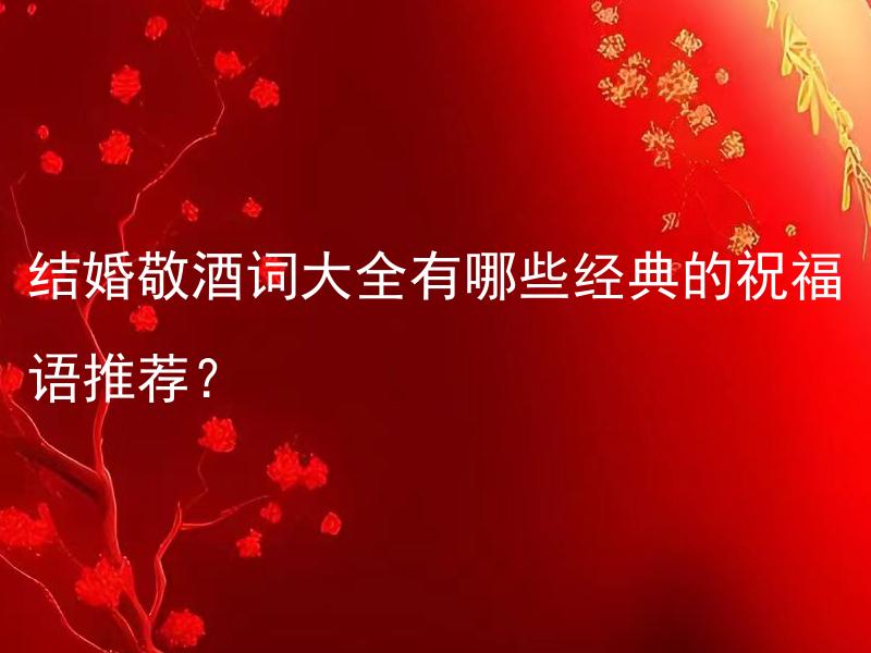 结婚敬酒词大全有哪些经典的祝福语推荐？ 结婚敬酒词大全中有关于周年纪念的祝福语吗？