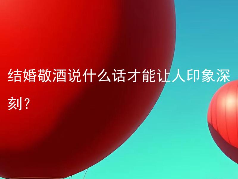 结婚敬酒说什么话才能让人印象深刻？