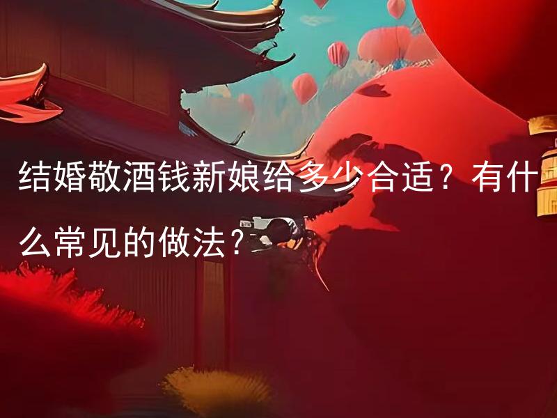 结婚敬酒钱新娘给多少合适？有什么常见的做法？ 结婚敬酒钱新娘给多少合适？一般结婚敬酒的常见做法有哪些？