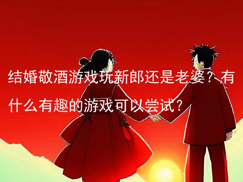 结婚敬酒游戏玩新郎还是老婆？有什么有趣的游戏可以尝试？