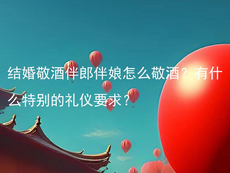 结婚敬酒伴郎伴娘怎么敬酒？有什么特别的礼仪要求？