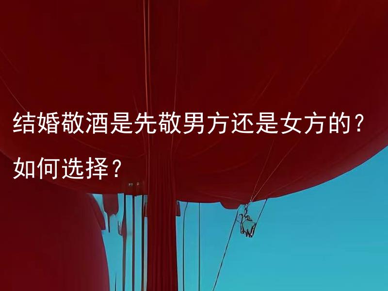 结婚敬酒是先敬男方还是女方的？如何选择？ 如何根据不同地域文化选择结婚敬酒的顺序及礼仪？