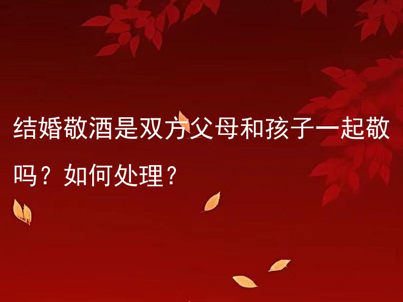 结婚敬酒是双方父母和孩子一起敬吗？如何处理？ 结婚敬酒时，除了双方父母，是否可以让孩子一起敬酒？如何妥善处理这个问题？