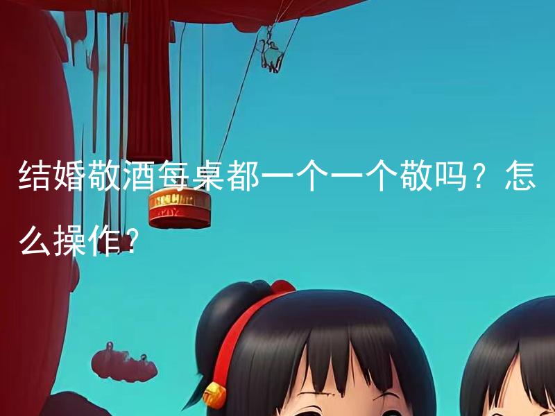 结婚敬酒每桌都一个一个敬吗？怎么操作？