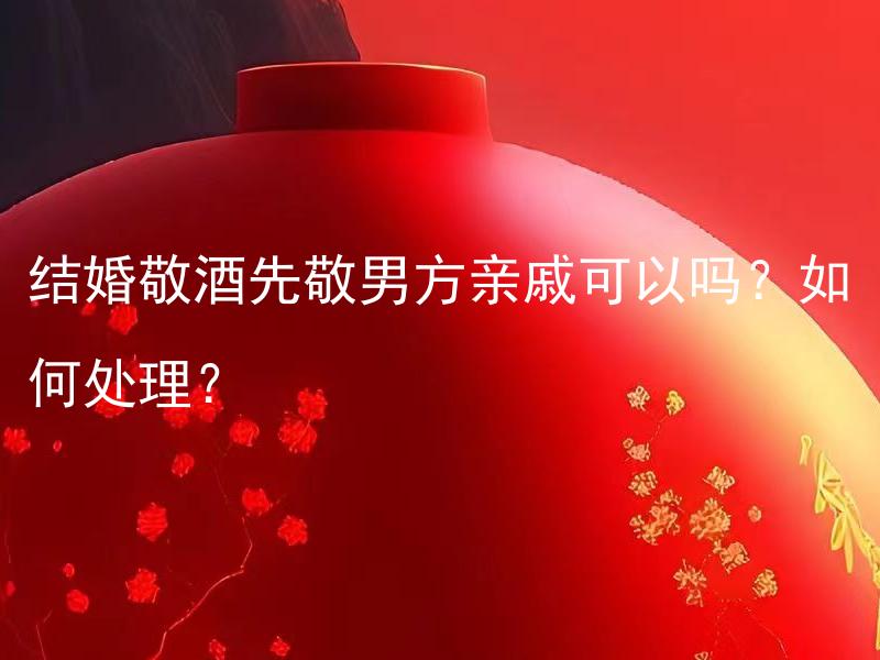 结婚敬酒先敬男方亲戚可以吗？如何处理？