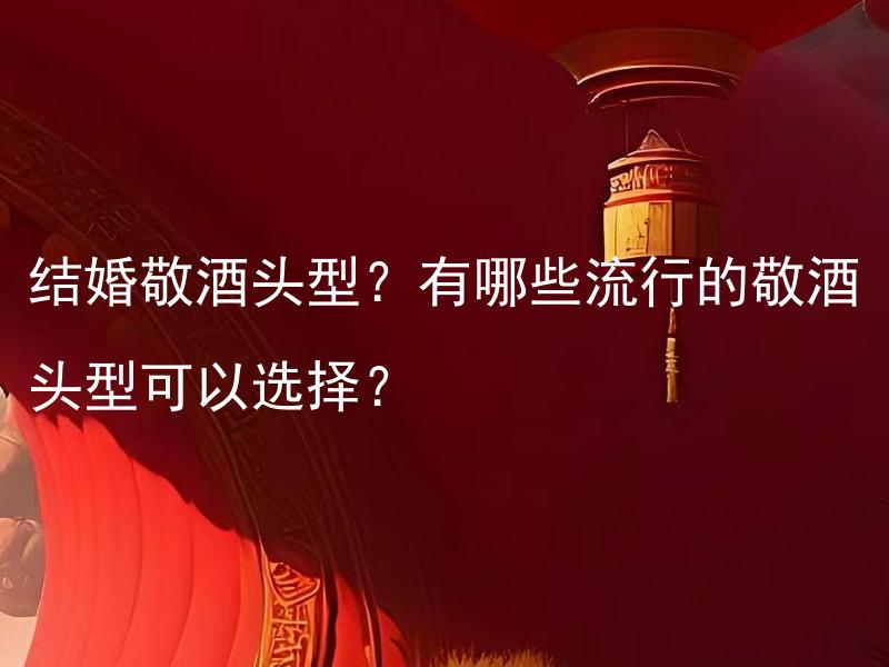 结婚敬酒头型？有哪些流行的敬酒头型可以选择？ 结婚敬酒头型？有哪些适合不同发型的流行敬酒头型可以选择？