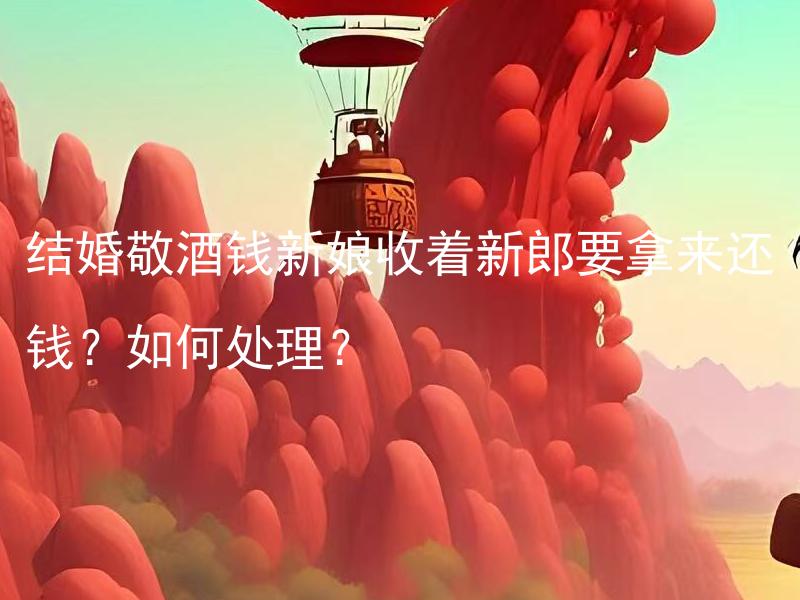 结婚敬酒钱新娘收着新郎要拿来还钱？如何处理？ 结婚敬酒钱新娘收着新郎要拿来还钱？如何处理？新娘拿钱这件事在婚礼中合理吗？