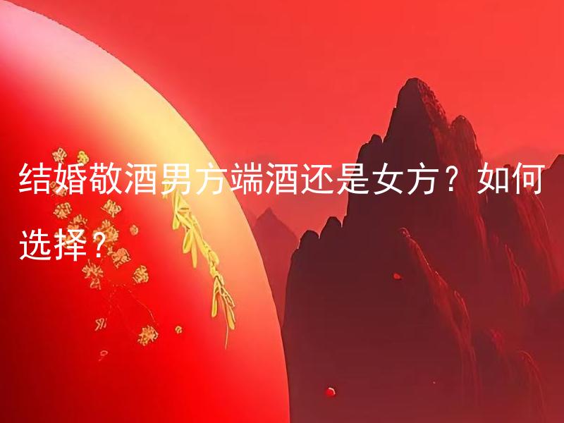结婚敬酒男方端酒还是女方？如何选择？ 结婚敬酒男方端酒还是女方才符合传统？如何选择？