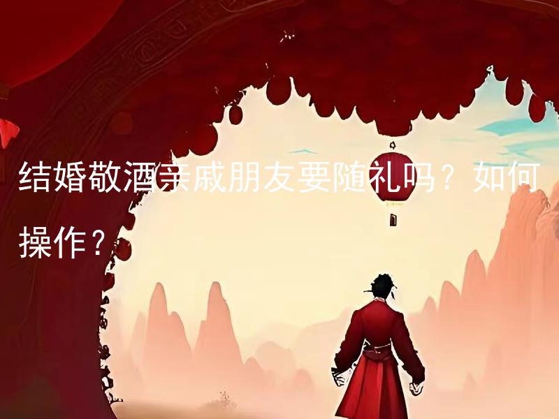 结婚敬酒亲戚朋友要随礼吗？如何操作？