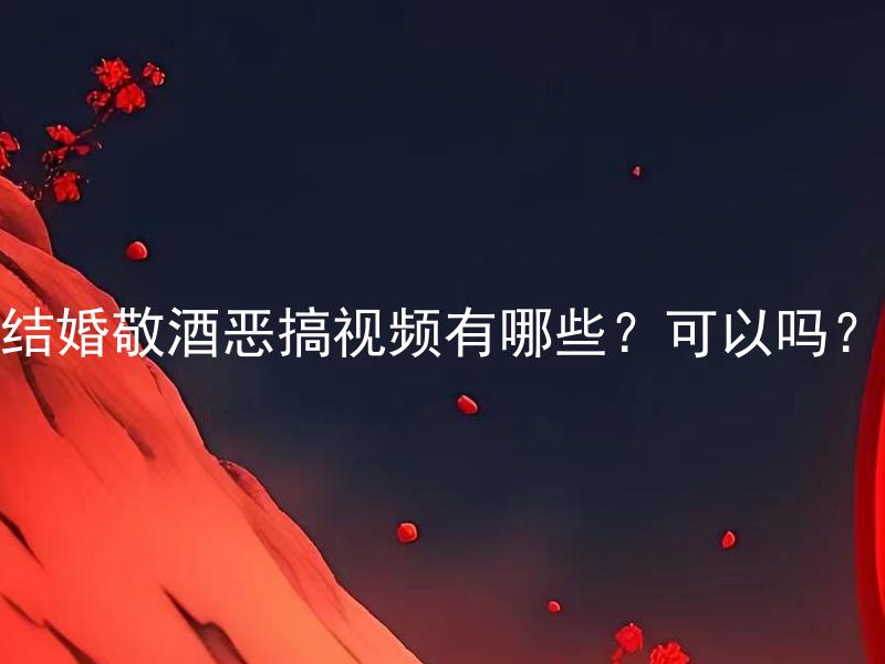 结婚敬酒恶搞视频有哪些？可以吗？ 结婚敬酒恶搞视频有哪些有趣的创意展示方式？值得尝试吗？
