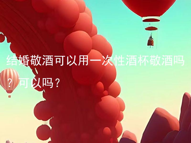 结婚敬酒可以用一次性酒杯敬酒吗？可以吗？ 用一次性酒杯敬酒与传统的敬酒方式相比有哪些优缺点？