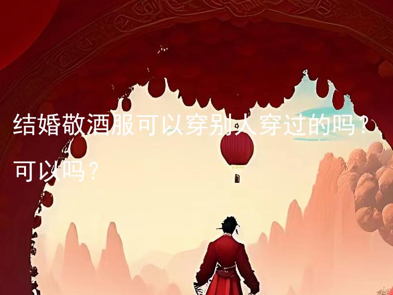 结婚敬酒服可以穿别人穿过的吗？可以吗？ 结婚敬酒服可以穿别人穿过的吗？是否符合婚礼习俗要求？