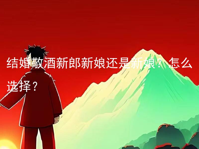 结婚敬酒新郎新娘还是新娘？怎么选择？ 结婚敬酒新郎新娘还是新娘？怎么选择最合适的敬酒方式？