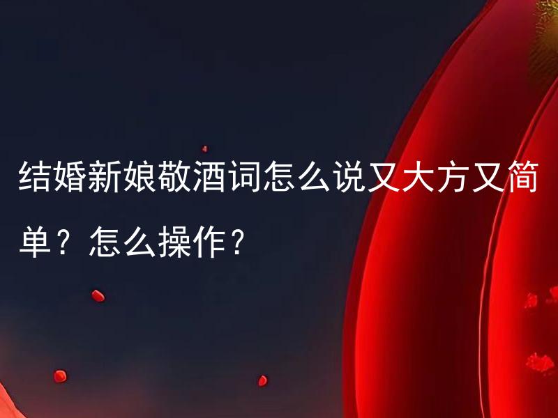 结婚新娘敬酒词怎么说又大方又简单？怎么操作？