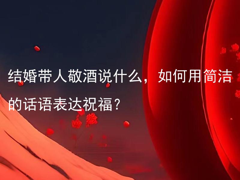 结婚带人敬酒说什么，如何用简洁的话语表达祝福？ 请问如何精确传达祝福的婚宴敬酒致辞？