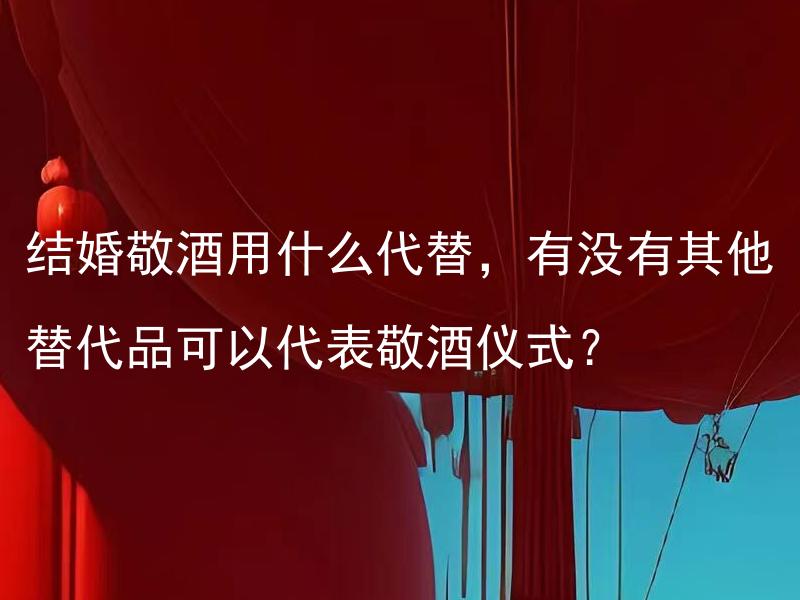 结婚敬酒用什么代替，有没有其他替代品可以代表敬酒仪式？ 结婚敬酒用什么代替，有没有其他替代品可以代表敬酒仪式的传统？