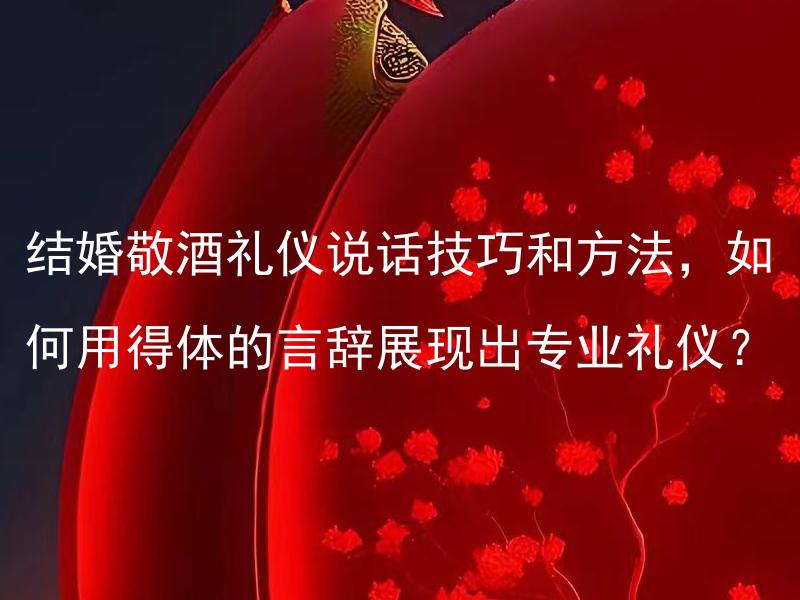 结婚敬酒礼仪说话技巧和方法，如何用得体的言辞展现出专业礼仪？