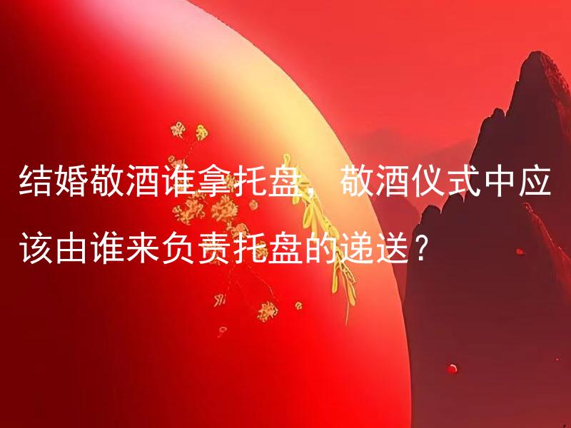结婚敬酒谁拿托盘，敬酒仪式中应该由谁来负责托盘的递送？ 敬酒仪式中托盘递送的角色应该由哪位负责？
