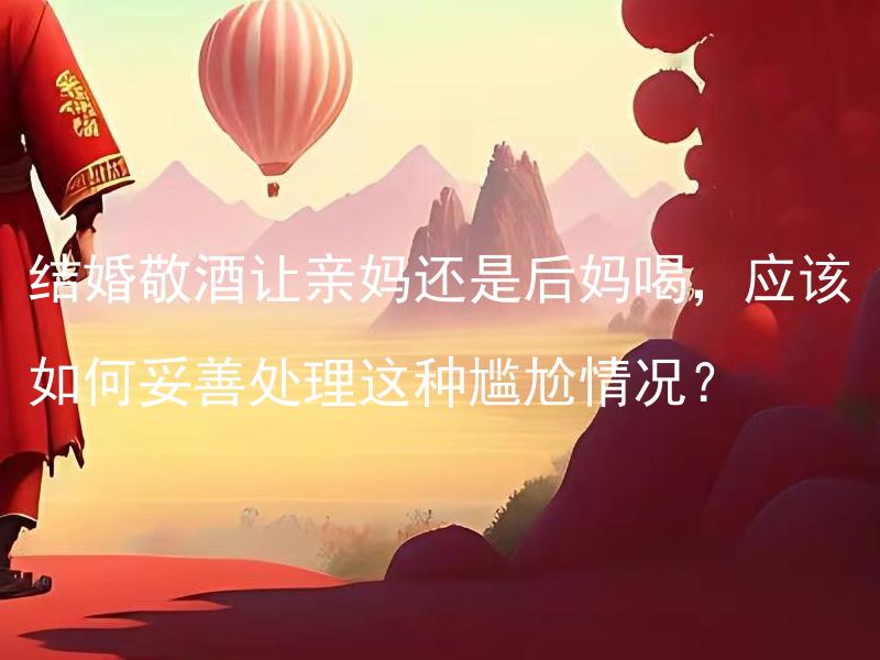 结婚敬酒让亲妈还是后妈喝，应该如何妥善处理这种尴尬情况？ 在婚礼敬酒环节中，如何处理让亲妈和后妈都感到尊重和舒适的情况？
