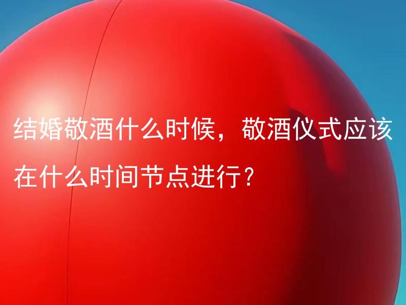 结婚敬酒什么时候，敬酒仪式应该在什么时间节点进行？ 结婚敬酒什么时候，敬酒仪式应该在什么时间节点进行？