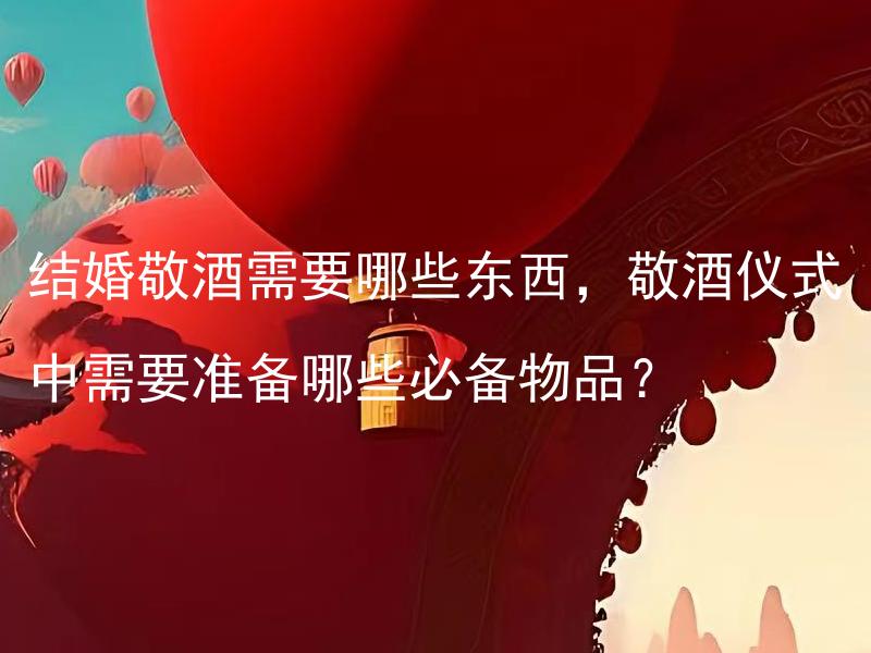 结婚敬酒需要哪些东西，敬酒仪式中需要准备哪些必备物品？