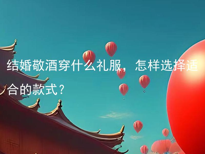 结婚敬酒穿什么礼服，怎样选择适合的款式？