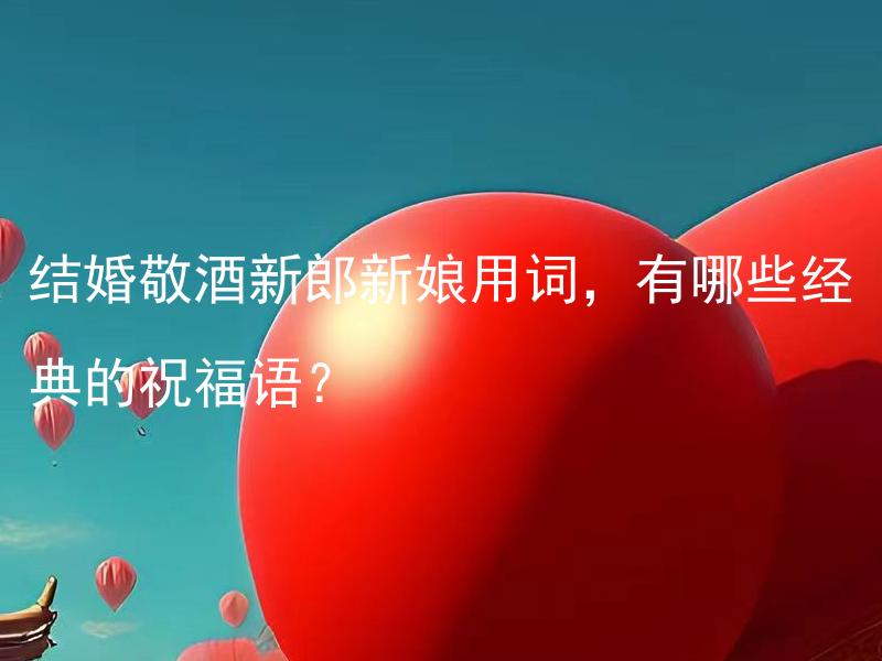 结婚敬酒新郎新娘用词，有哪些经典的祝福语？ 结婚敬酒新郎新娘用词，有哪些经典的祝福语需要注意的细节？
