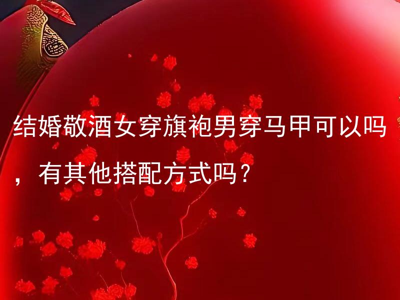 结婚敬酒女穿旗袍男穿马甲可以吗，有其他搭配方式吗？ 结婚敬酒女穿旗袍男穿马甲可以吗，有其他搭配方式吗？
如何搭配结婚敬酒服装？应该选什么样的服饰才能与旗袍和马甲相得益彰？