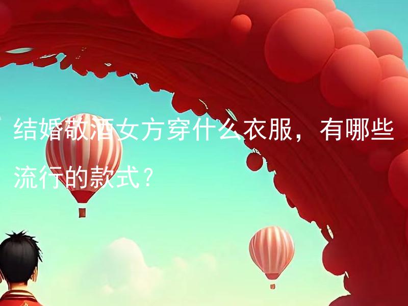 结婚敬酒女方穿什么衣服，有哪些流行的款式？ 结婚敬酒女方穿什么衣服，有哪些流行的款式会突显女方高贵与优雅的一面？