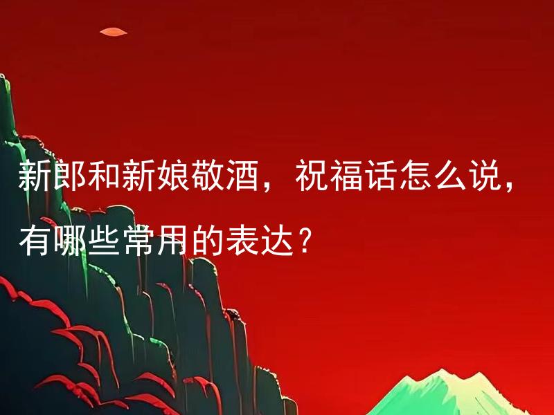 新郎和新娘敬酒，祝福话怎么说，有哪些常用的表达？ 新郎和新娘敬酒，祝福话怎么说，有哪些常用的表达，你可以用什么方式使祝福更贴心、个性化呢？
