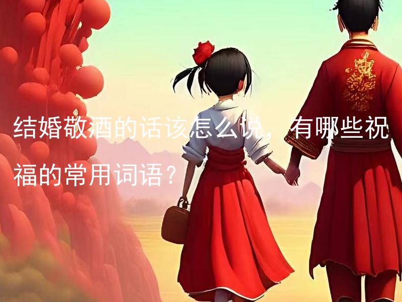 结婚敬酒的话该怎么说，有哪些祝福的常用词语？ 结婚敬酒的话该怎么说 2021：怎样用精妙的敬酒词表达对新人的祝福？