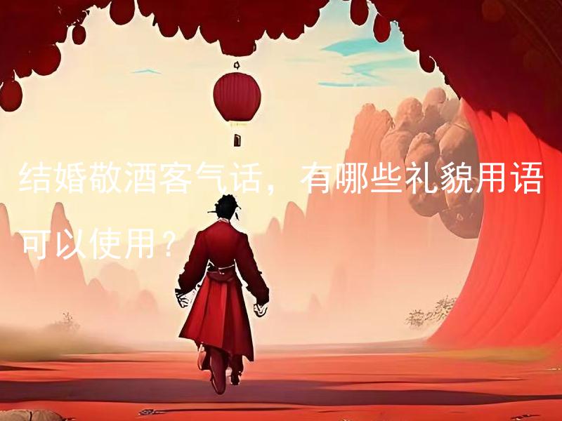结婚敬酒客气话，有哪些礼貌用语可以使用？ 结婚敬酒客气话，有哪些祝福用语可以使用？