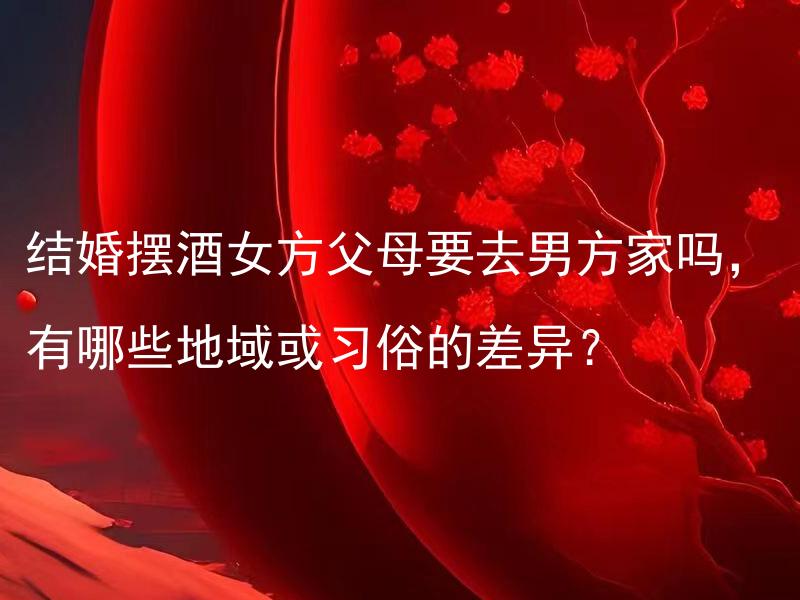 结婚摆酒女方父母要去男方家吗，有哪些地域或习俗的差异？ 结婚摆酒女方父母要去男方家吗，不同地区的婚礼习俗有什么差异？