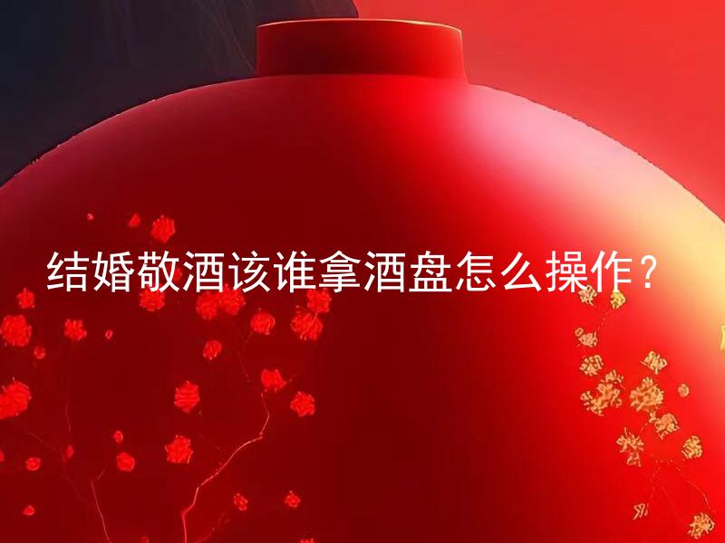 结婚敬酒该谁拿酒盘怎么操作？