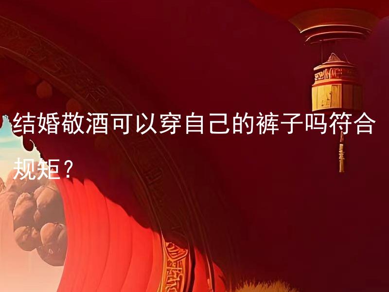 结婚敬酒可以穿自己的裤子吗符合规矩？ 结婚敬酒可以穿自己的裤子吗? 穿裤子敬酒是否得体？