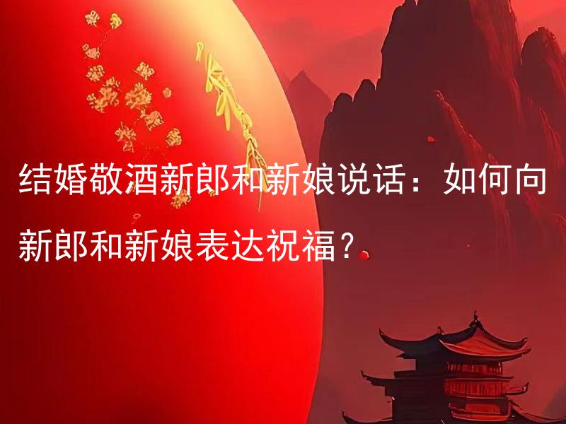 结婚敬酒新郎和新娘说话：如何向新郎和新娘表达祝福？ 结婚敬酒新郎和新娘说话：什么样的祝福话语更合适？
