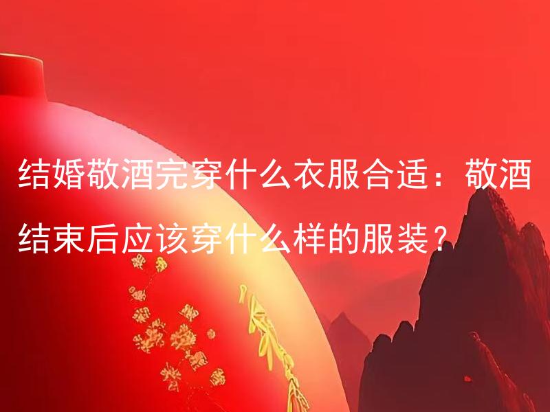 结婚敬酒完穿什么衣服合适：敬酒结束后应该穿什么样的服装？ 婚礼现场如何组织敬酒仪式：结婚敬酒完穿什么衣服合适？
