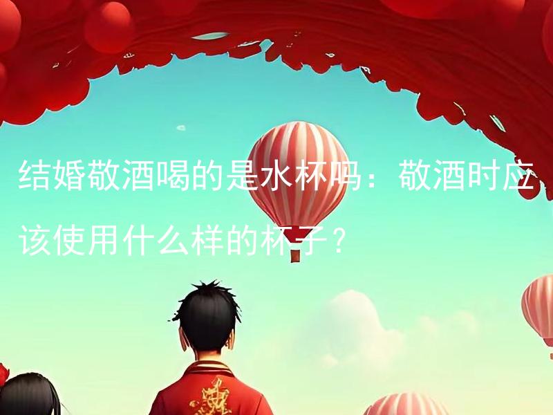 结婚敬酒喝的是水杯吗：敬酒时应该使用什么样的杯子？ 敬酒时应该使用怎样的杯子来喝？
