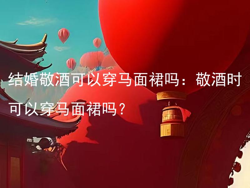 结婚敬酒可以穿马面裙吗：敬酒时可以穿马面裙吗？ 结婚敬酒可以穿马面裙吗：敬酒时可以选择穿其他类型的礼服吗？