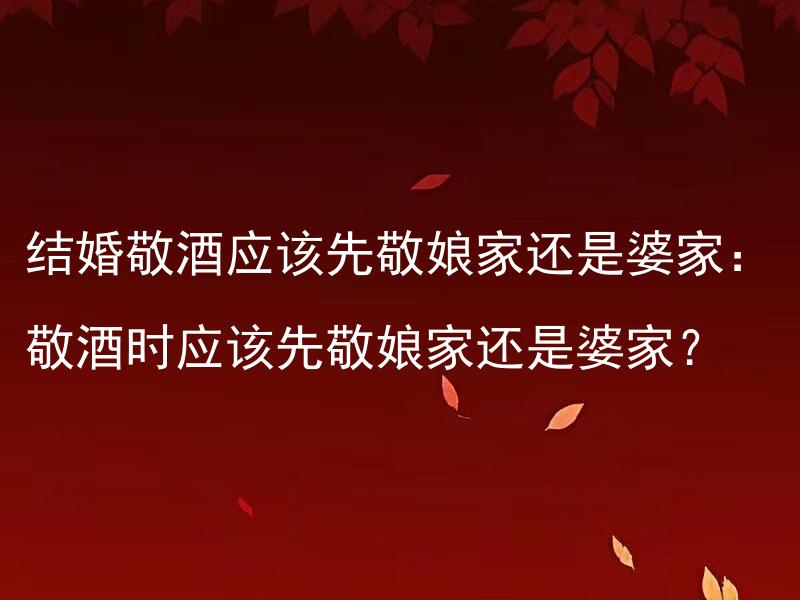 结婚敬酒应该先敬娘家还是婆家：敬酒时应该先敬娘家还是婆家？ 结婚敬酒应该给远亲还是近亲先：敬酒时应该先敬远亲还是近亲？