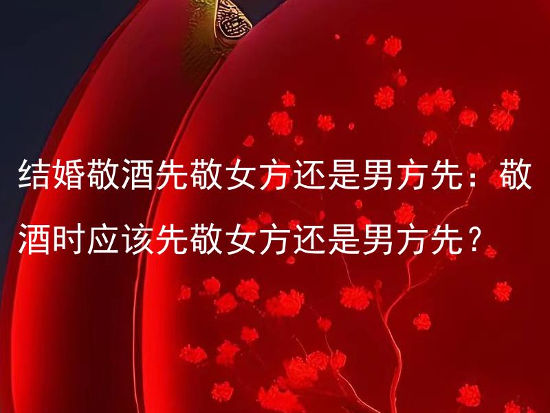 结婚敬酒先敬女方还是男方先：敬酒时应该先敬女方还是男方先？ 在婚礼敬酒时，应该是先敬女方还是男方先？