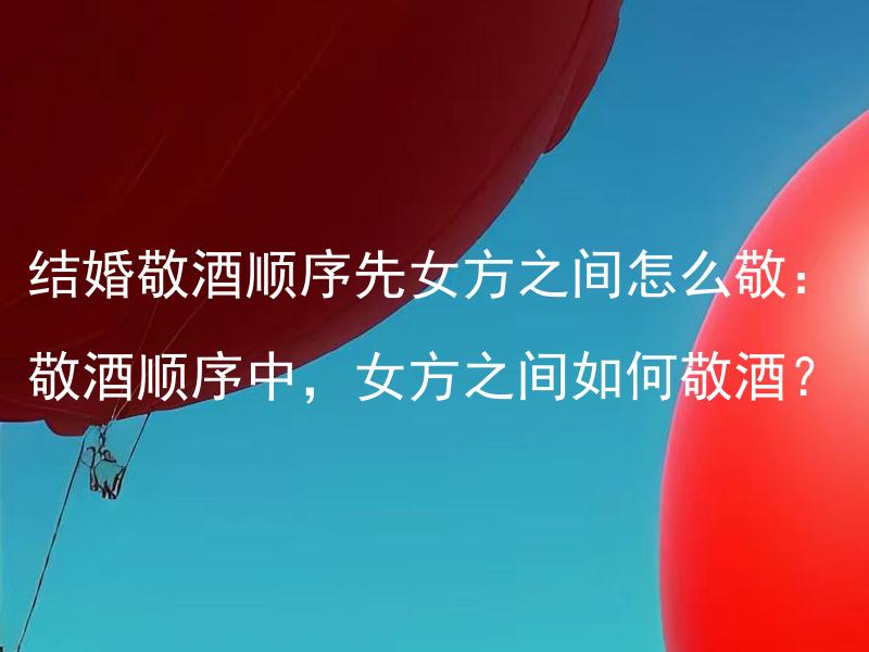 结婚敬酒顺序先女方之间怎么敬：敬酒顺序中，女方之间如何敬酒？ 结婚敬酒顺序先女方之间怎么敬：女方之间的婚礼敬酒应该遵循怎样的顺序？