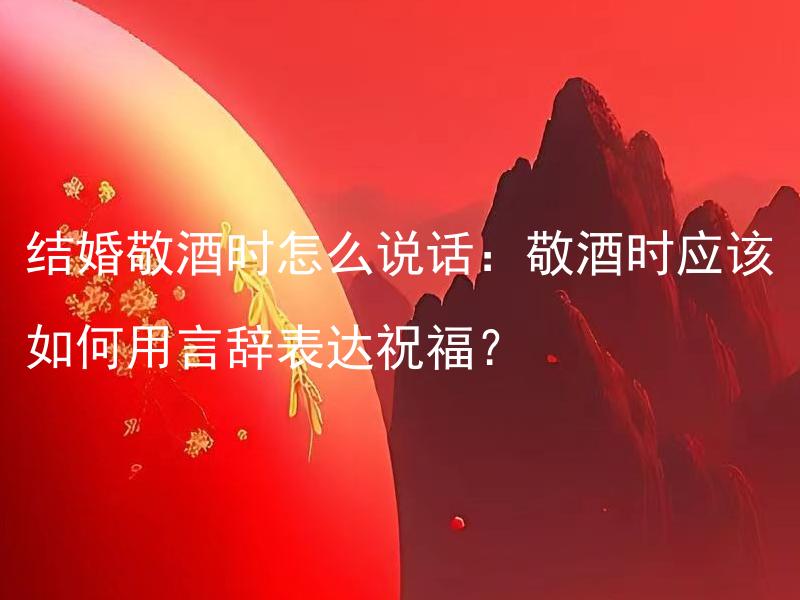 结婚敬酒时怎么说话：敬酒时应该如何用言辞表达祝福？ 结婚敬酒时怎么说话：在婚宴上，如何用合适的言辞向新人敬酒并表达祝福？